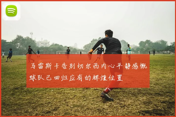 马雷斯卡告别切尔西内心平静感慨球队已回归应有的辉煌位置