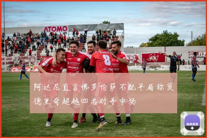阿达尼直言佛罗伦萨不配平局称莫德里奇超越四名对手中场