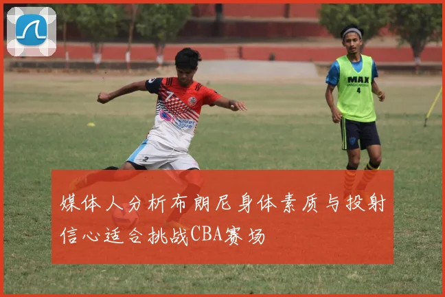 媒体人分析布朗尼身体素质与投射信心适合挑战CBA赛场
