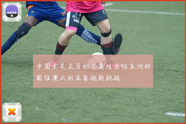 中国女足正月初三集结出征亚洲杯前往澳大利亚备战新挑战