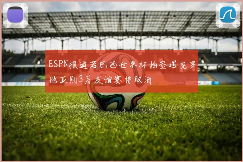 ESPN报道若巴西世界杯抽签遇克罗地亚则3月友谊赛将取消