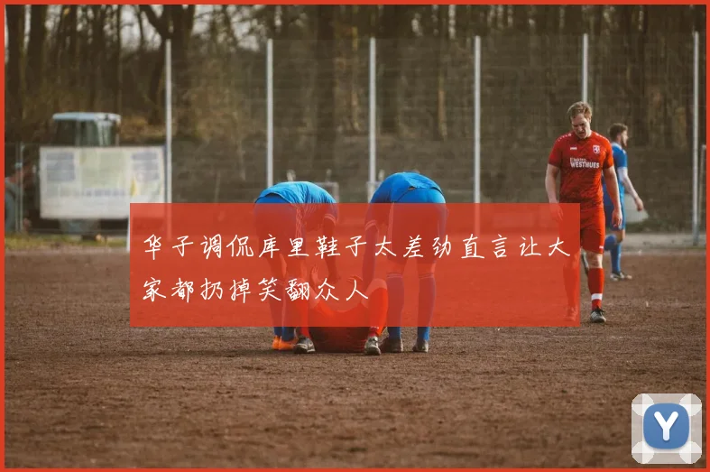 华子调侃库里鞋子太差劲直言让大家都扔掉笑翻众人