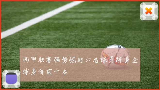 西甲联赛强势崛起六名球员跻身全球身价前十名