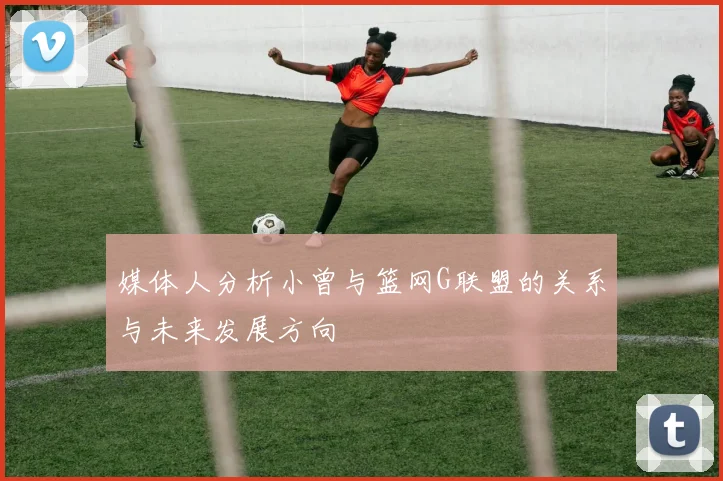 媒体人分析小曾与篮网G联盟的关系与未来发展方向