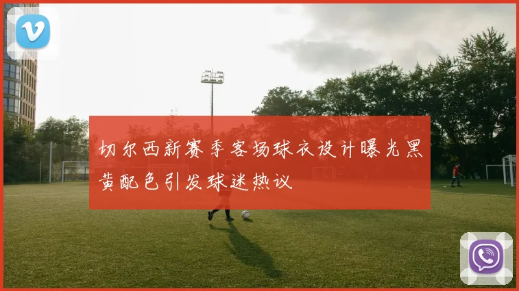 切尔西新赛季客场球衣设计曝光黑黄配色引发球迷热议