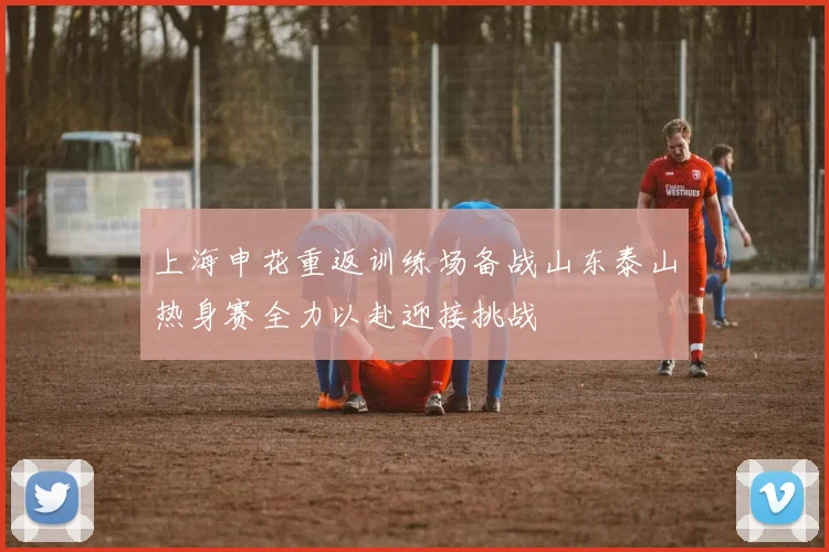 上海申花重返训练场备战山东泰山热身赛全力以赴迎接挑战