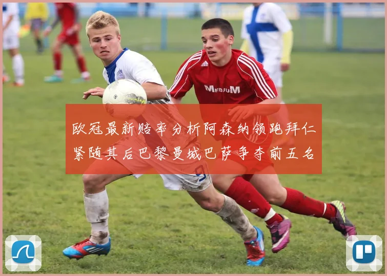 欧冠最新赔率分析阿森纳领跑拜仁紧随其后巴黎曼城巴萨争夺前五名