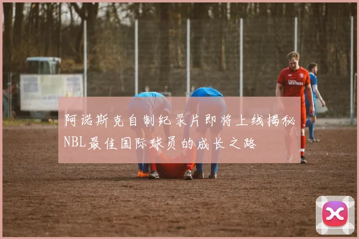 阿诺斯克自制纪录片即将上线揭秘NBL最佳国际球员的成长之路
