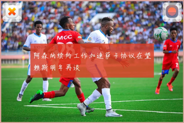 阿森纳续约工作加速萨卡协议在望赖斯明年再谈