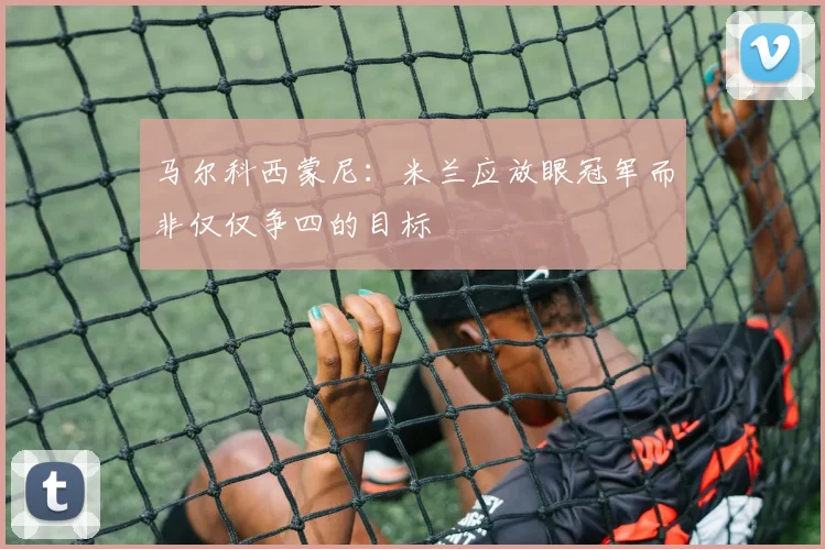 马尔科西蒙尼：米兰应放眼冠军而非仅仅争四的目标