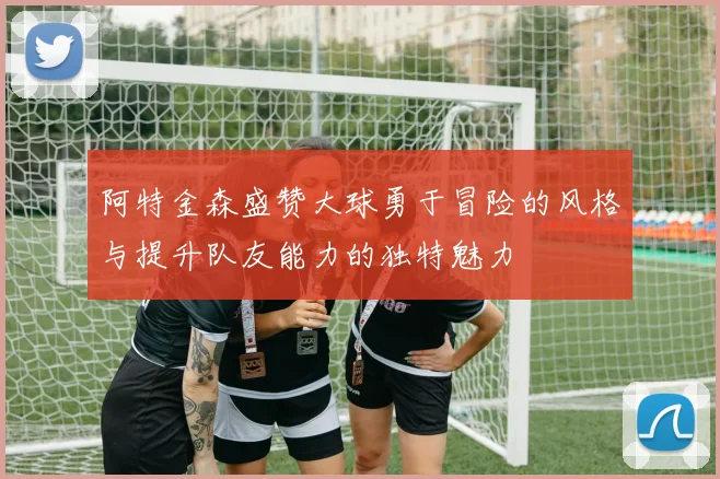 阿特金森盛赞大球勇于冒险的风格与提升队友能力的独特魅力