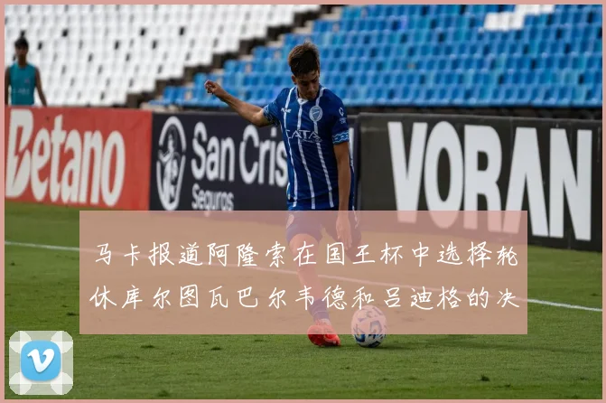 马卡报道阿隆索在国王杯中选择轮休库尔图瓦巴尔韦德和吕迪格的决定