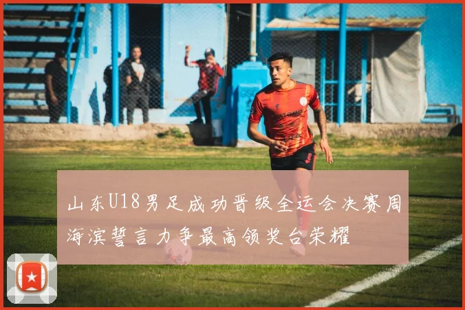 山东U18男足成功晋级全运会决赛周海滨誓言力争最高领奖台荣耀