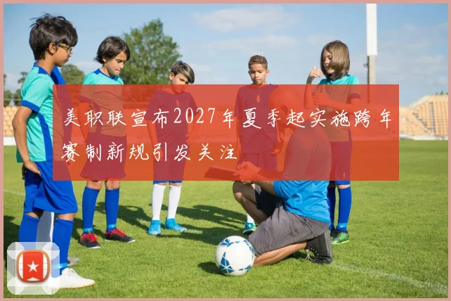 美职联宣布2027年夏季起实施跨年赛制新规引发关注