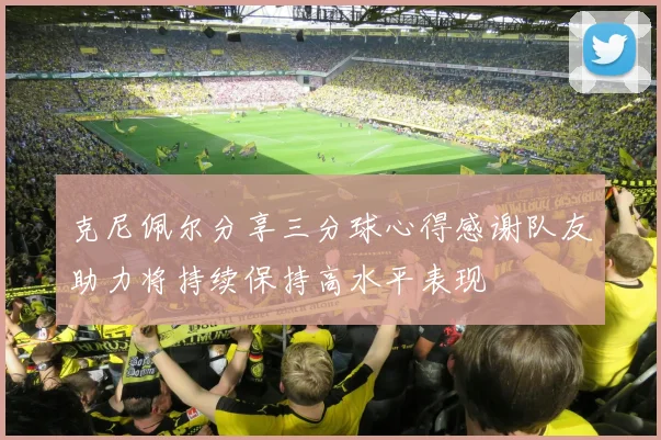 克尼佩尔分享三分球心得感谢队友助力将持续保持高水平表现