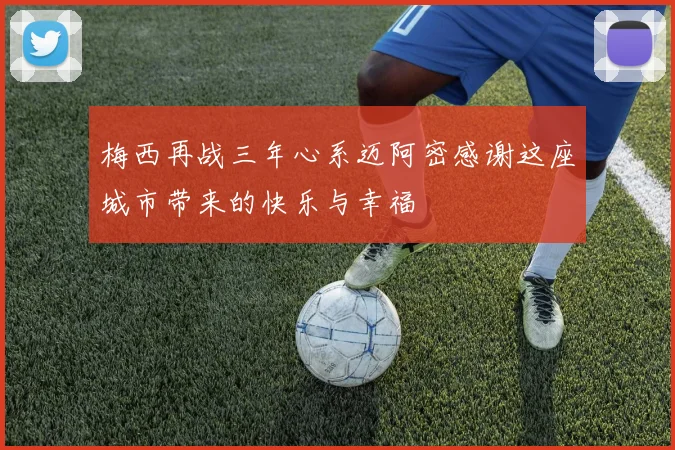 梅西再战三年心系迈阿密感谢这座城市带来的快乐与幸福