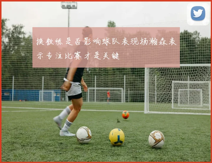 换教练是否影响球队表现杨瀚森表示专注比赛才是关键