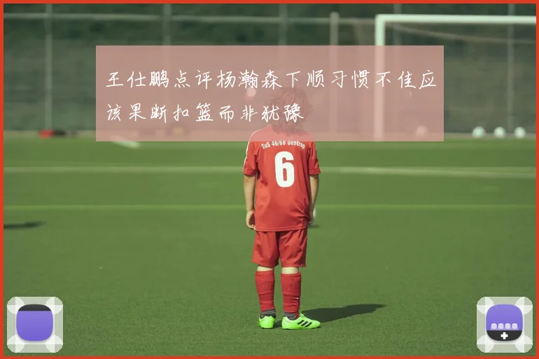 王仕鹏点评杨瀚森下顺习惯不佳应该果断扣篮而非犹豫