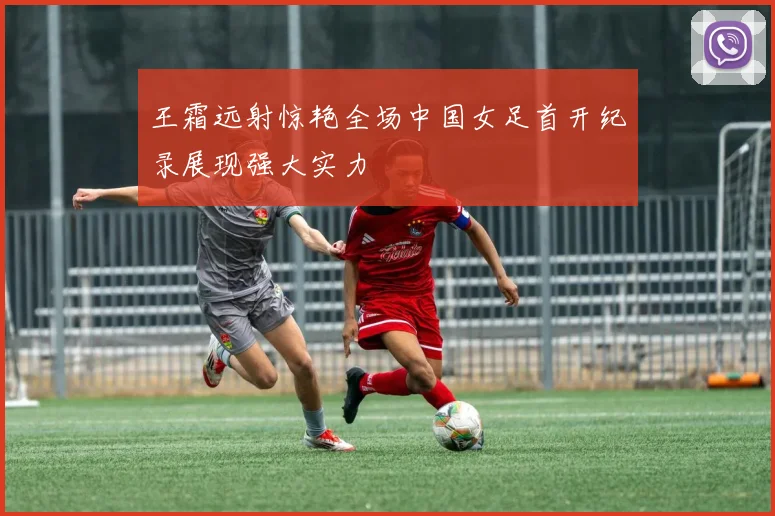 王霜远射惊艳全场中国女足首开纪录展现强大实力