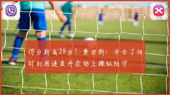 得分新高28分！费尔斯：学会了何时利用速度并在场上操纵防守