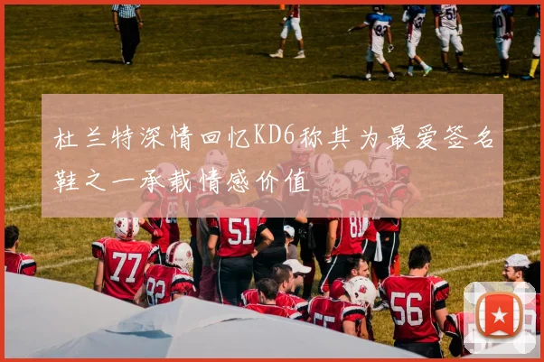杜兰特深情回忆KD6称其为最爱签名鞋之一承载情感价值
