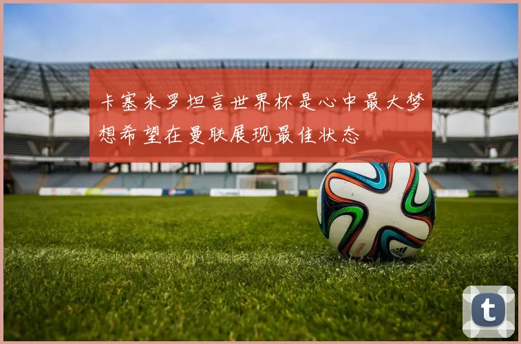 卡塞米罗坦言世界杯是心中最大梦想希望在曼联展现最佳状态