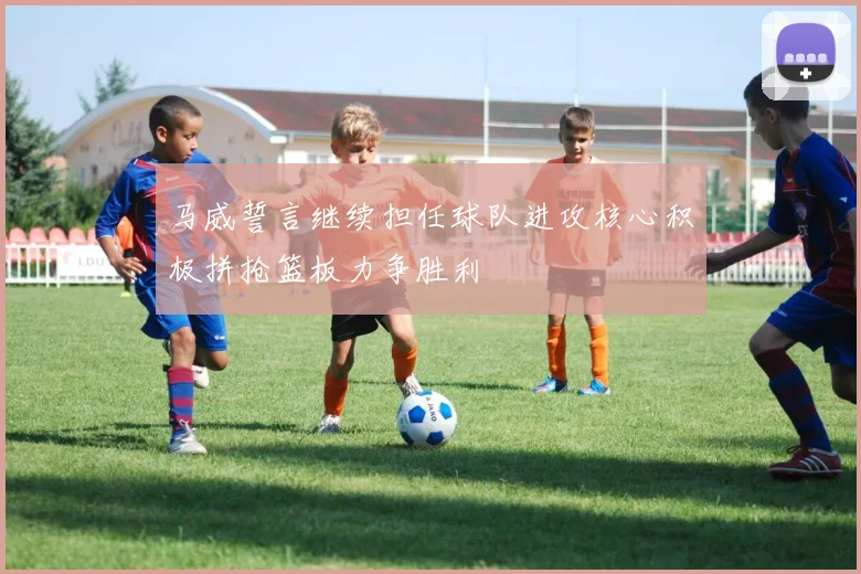 马威誓言继续担任球队进攻核心积极拼抢篮板力争胜利