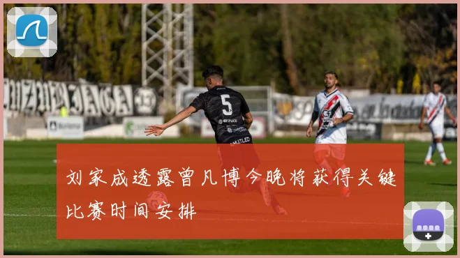 刘家成透露曾凡博今晚将获得关键比赛时间安排