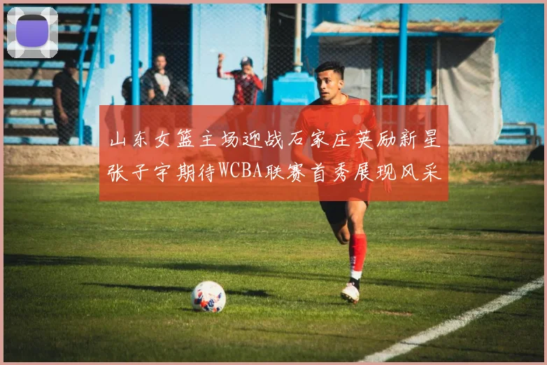 山东女篮主场迎战石家庄英励新星张子宇期待WCBA联赛首秀展现风采