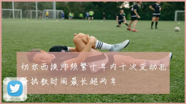 切尔西换帅频繁十年内十次变动孔蒂执教时间最长超两年