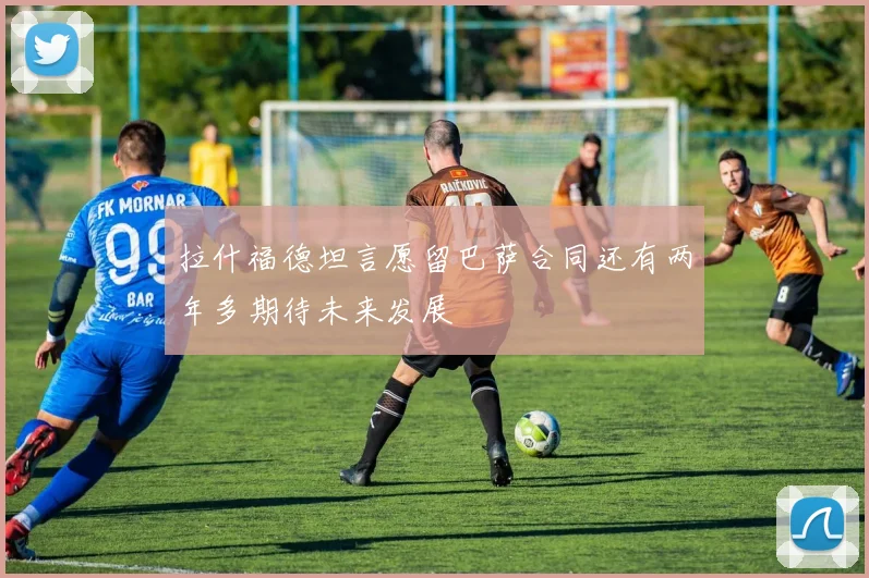 拉什福德坦言愿留巴萨合同还有两年多期待未来发展